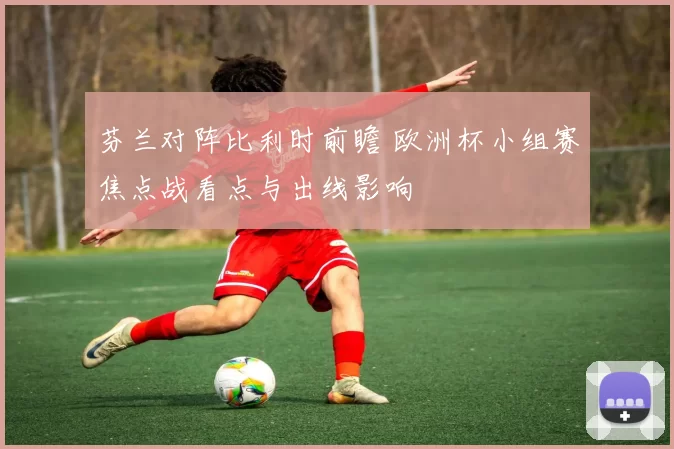 芬兰对阵比利时前瞻 欧洲杯小组赛焦点战看点与出线影响