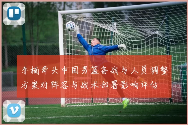 李楠牵头中国男篮备战与人员调整方案对阵容与战术部署影响评估