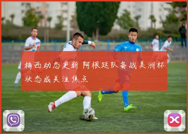 梅西动态更新 阿根廷队备战美洲杯状态成关注焦点