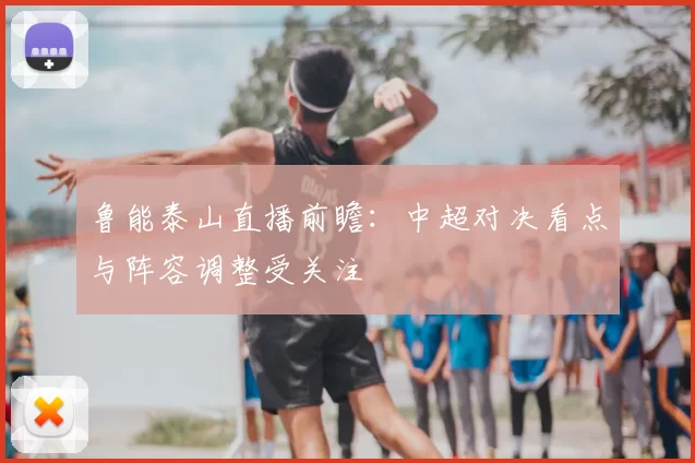 鲁能泰山直播前瞻：中超对决看点与阵容调整受关注