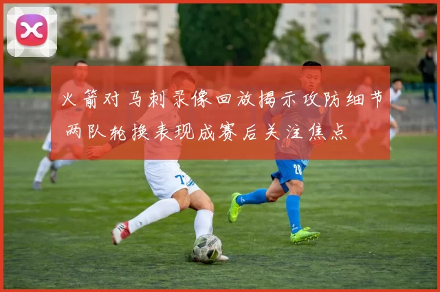 火箭对马刺录像回放揭示攻防细节 两队轮换表现成赛后关注焦点