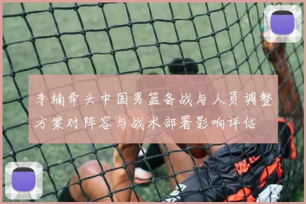 李楠牵头中国男篮备战与人员调整方案对阵容与战术部署影响评估
