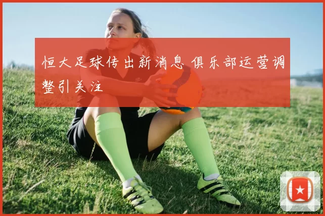 恒大足球传出新消息 俱乐部运营调整引关注