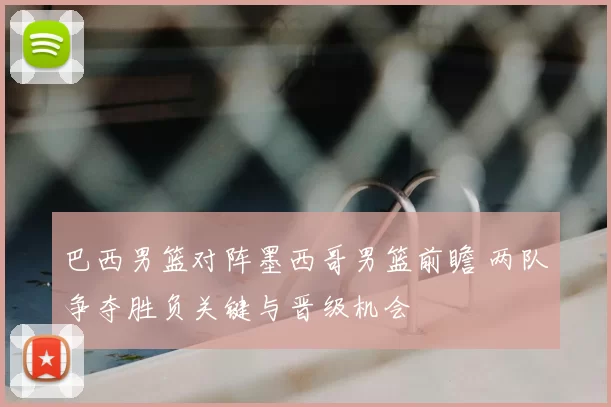 巴西男篮对阵墨西哥男篮前瞻 两队争夺胜负关键与晋级机会