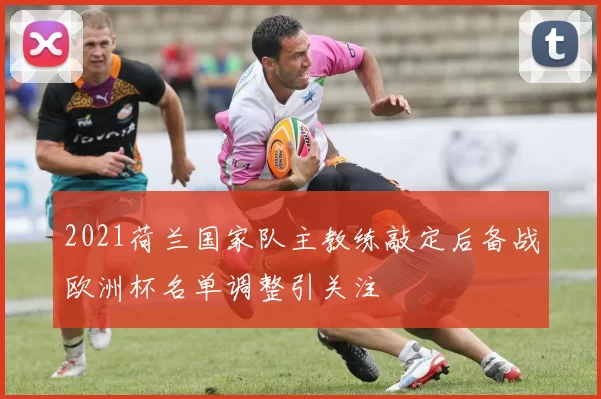 2021荷兰国家队主教练敲定后备战欧洲杯名单调整引关注