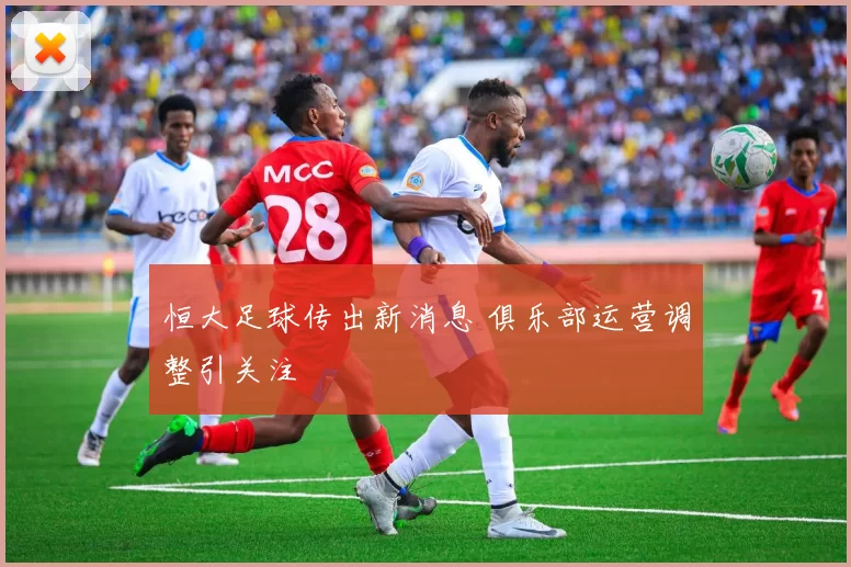 恒大足球传出新消息 俱乐部运营调整引关注