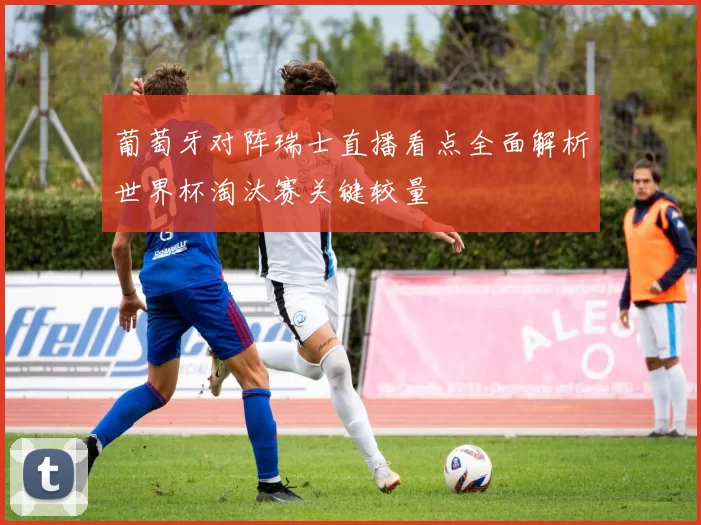 葡萄牙对阵瑞士直播看点全面解析世界杯淘汰赛关键较量