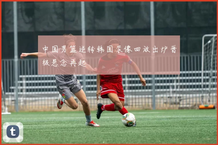 中国男篮逆转韩国录像回放出炉晋级悬念再起