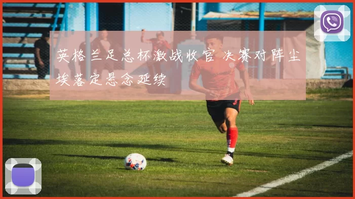 英格兰足总杯激战收官 决赛对阵尘埃落定悬念延续