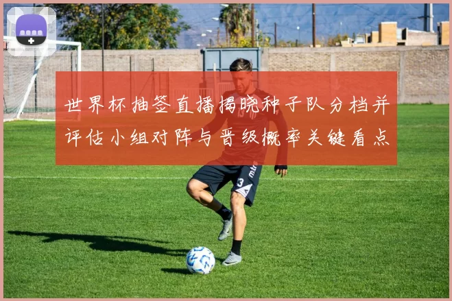 世界杯抽签直播揭晓种子队分档并评估小组对阵与晋级概率关键看点