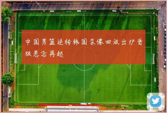 中国男篮逆转韩国录像回放出炉晋级悬念再起