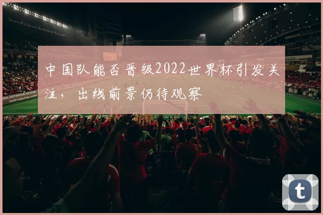 中国队能否晋级2022世界杯引发关注，出线前景仍待观察